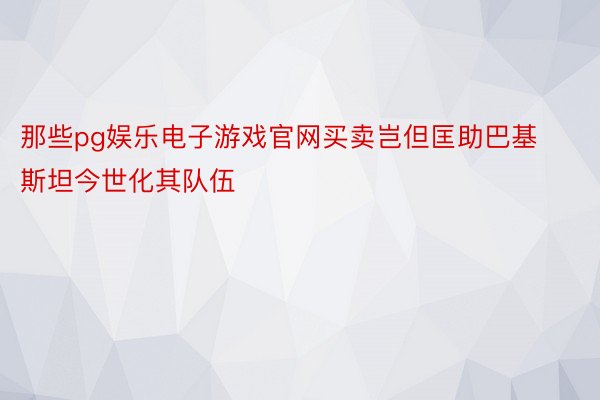 那些pg娱乐电子游戏官网买卖岂但匡助巴基斯坦今世化其队伍