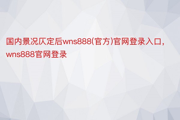 国内景况仄定后wns888(官方)官网登录入口，wns888官网登录