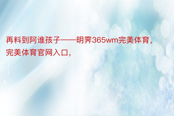 再料到阿谁孩子——明霁365wm完美体育，完美体育官网入口，