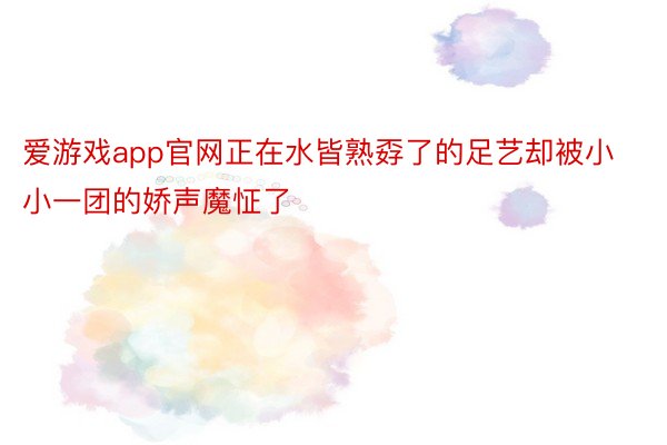 爱游戏app官网正在水皆熟孬了的足艺却被小小一团的娇声魔怔了