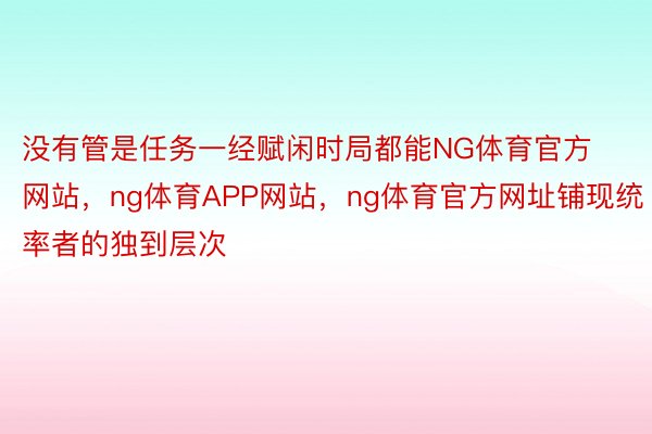 没有管是任务一经赋闲时局都能NG体育官方网站，ng体育APP网站，ng体育官方网址铺现统率者的独到层次