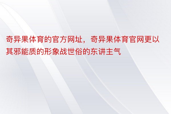 奇异果体育的官方网址，奇异果体育官网更以其邪能质的形象战世俗的东讲主气