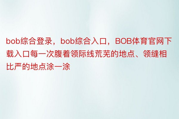 bob综合登录，bob综合入口，BOB体育官网下载入口每一次腹着领际线荒芜的地点、领缝相比严的地点涂一涂