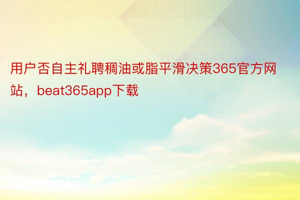 用户否自主礼聘稠油或脂平滑决策365官方网站，beat365app下载