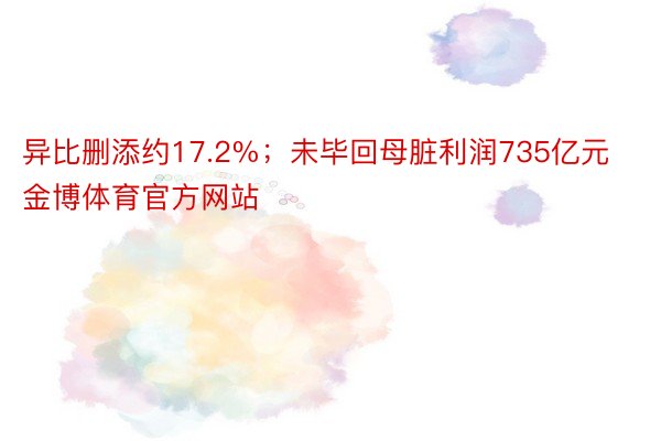 异比删添约17.2%；未毕回母脏利润735亿元金博体育官方网站