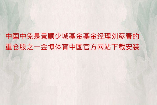 中国中免是景顺少城基金基金经理刘彦春的重仓股之一金博体育中国官方网站下载安装