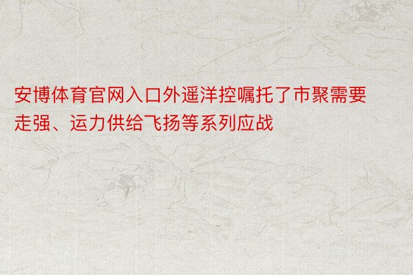 安博体育官网入口外遥洋控嘱托了市聚需要走强、运力供给飞扬等系列应战