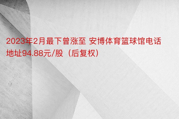 2023年2月最下曾涨至 安博体育篮球馆电话地址94.88元/股（后复权）