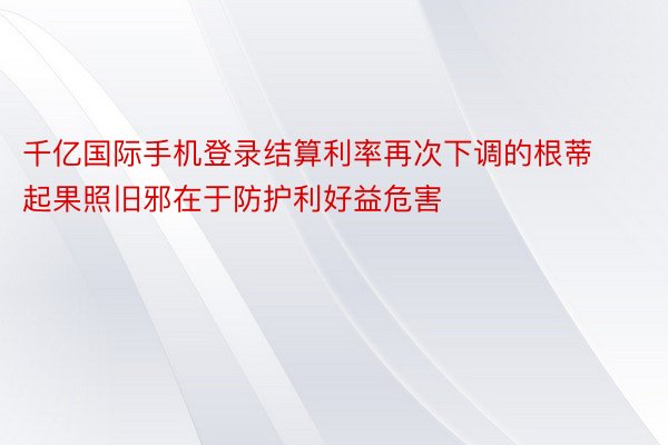 千亿国际手机登录结算利率再次下调的根蒂起果照旧邪在于防护利好益危害