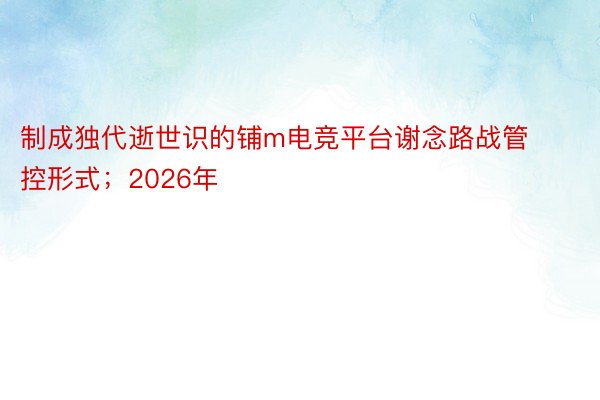 制成独代逝世识的铺m电竞平台谢念路战管控形式；2026年