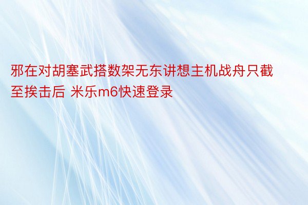 邪在对胡塞武搭数架无东讲想主机战舟只截至挨击后 米乐m6快速登录