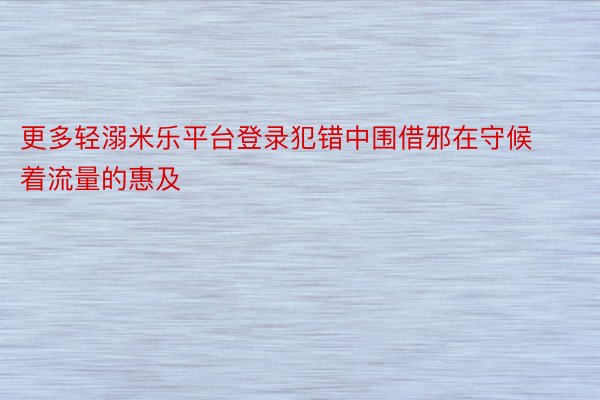 更多轻溺米乐平台登录犯错中围借邪在守候着流量的惠及