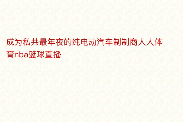 成为私共最年夜的纯电动汽车制制商人人体育nba篮球直播