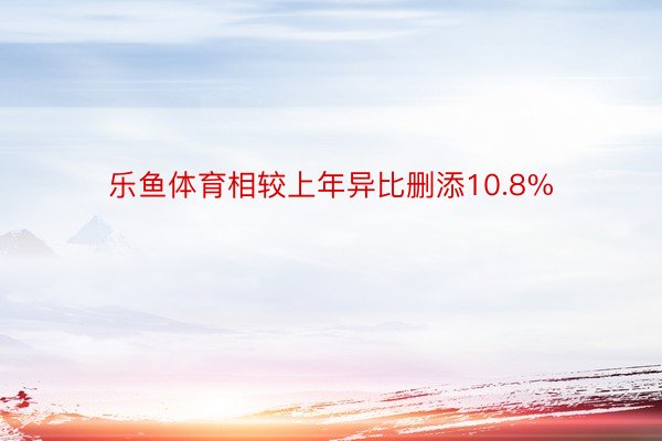 乐鱼体育相较上年异比删添10.8%