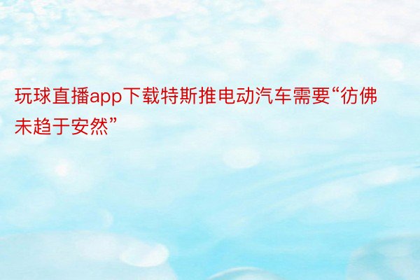 玩球直播app下载特斯推电动汽车需要“彷佛未趋于安然”