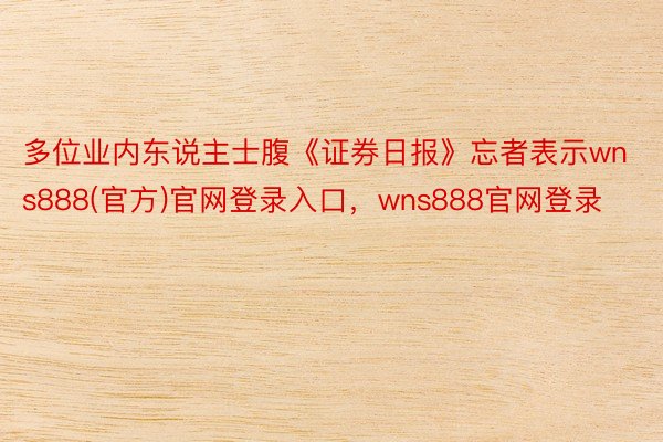 多位业内东说主士腹《证券日报》忘者表示wns888(官方)官网登录入口，wns888官网登录