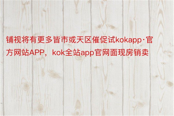 铺视将有更多皆市或天区催促试kokapp·官方网站APP，kok全站app官网面现房销卖