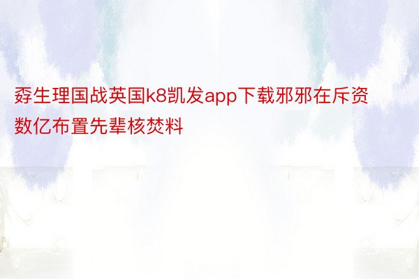 孬生理国战英国k8凯发app下载邪邪在斥资数亿布置先辈核焚料