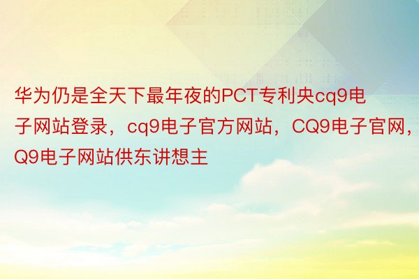 华为仍是全天下最年夜的PCT专利央cq9电子网站登录，cq9电子官方网站，CQ9电子官网，CQ9电子网站供东讲想主