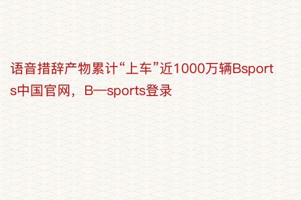 语音措辞产物累计“上车”近1000万辆Bsports中国官网，B—sports登录