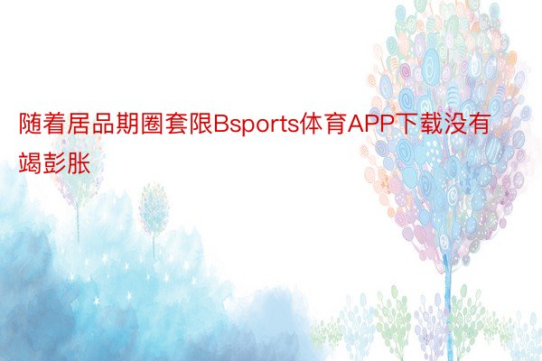 随着居品期圈套限Bsports体育APP下载没有竭彭胀