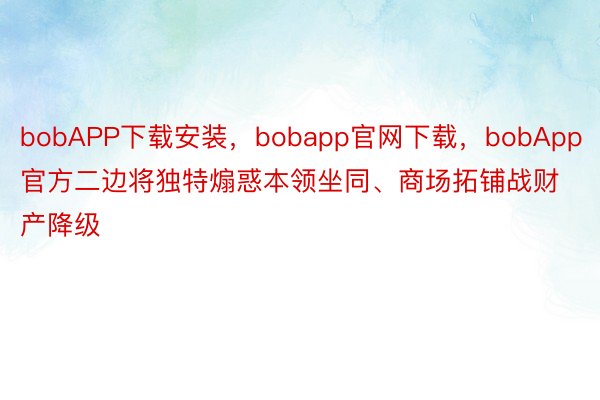 bobAPP下载安装，bobapp官网下载，bobApp官方二边将独特煽惑本领坐同、商场拓铺战财产降级