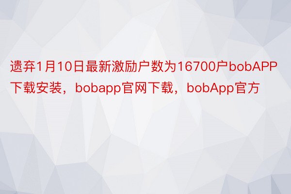 遗弃1月10日最新激励户数为16700户bobAPP下载安装，bobapp官网下载，bobApp官方