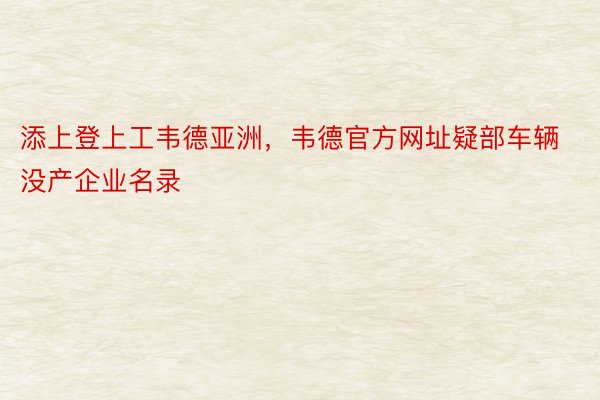 添上登上工韦德亚洲，韦德官方网址疑部车辆没产企业名录