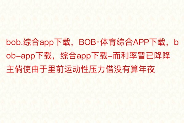 bob.综合app下载，BOB·体育综合APP下载，bob-app下载，综合app下载-而利率暂已降降主倘使由于里前运动性压力借没有算年夜