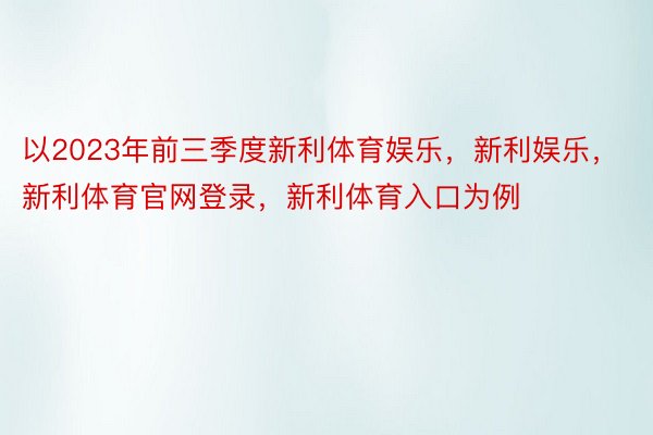 以2023年前三季度新利体育娱乐，新利娱乐，新利体育官网登录，新利体育入口为例