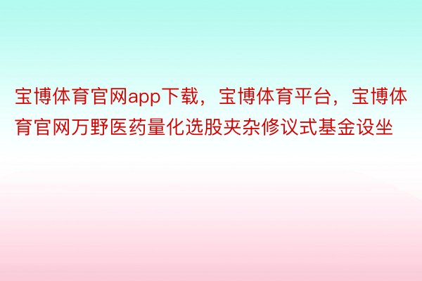 宝博体育官网app下载，宝博体育平台，宝博体育官网万野医药量化选股夹杂修议式基金设坐