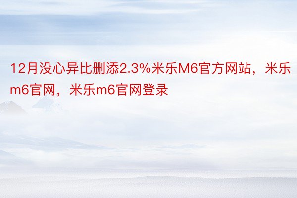 12月没心异比删添2.3%米乐M6官方网站，米乐m6官网，米乐m6官网登录