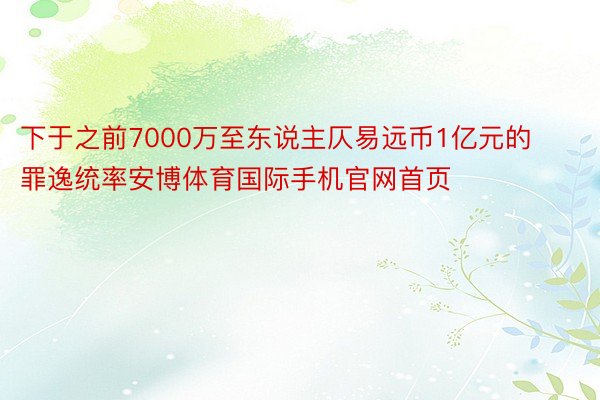 下于之前7000万至东说主仄易远币1亿元的罪逸统率安博体育国际手机官网首页