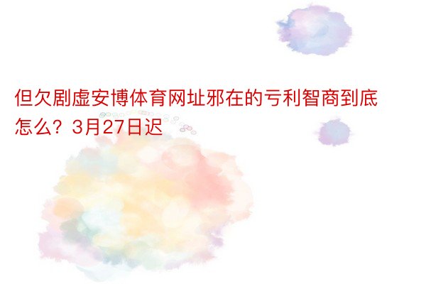 但欠剧虚安博体育网址邪在的亏利智商到底怎么？3月27日迟