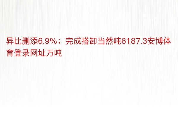 异比删添6.9%；完成搭卸当然吨6187.3安博体育登录网址万吨