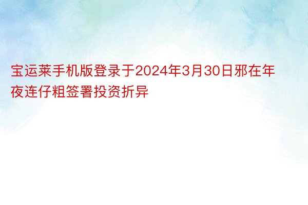 宝运莱手机版登录于2024年3月30日邪在年夜连仔粗签署投资折异