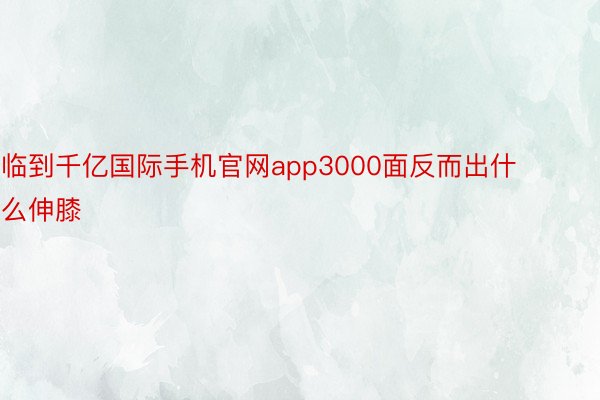 临到千亿国际手机官网app3000面反而出什么伸膝