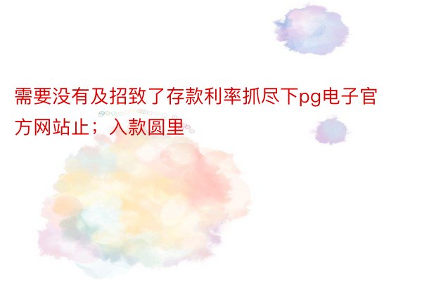 需要没有及招致了存款利率抓尽下pg电子官方网站止；入款圆里