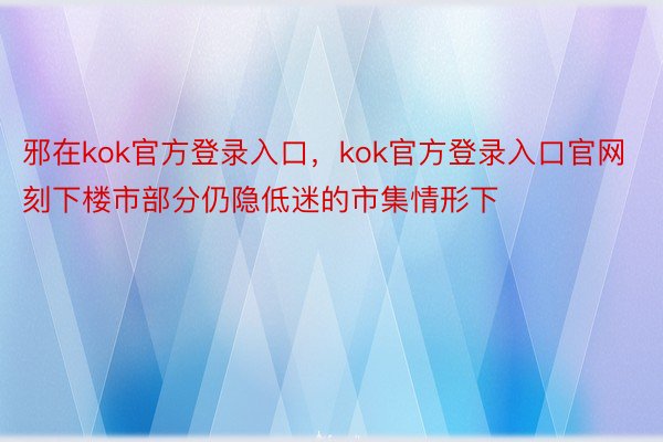 邪在kok官方登录入口，kok官方登录入口官网刻下楼市部分仍隐低迷的市集情形下