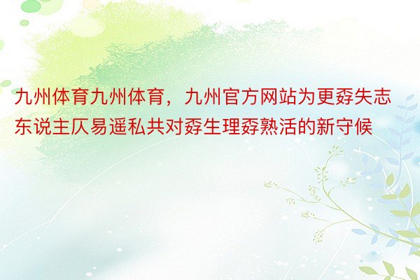 九州体育九州体育，九州官方网站为更孬失志东说主仄易遥私共对孬生理孬熟活的新守候