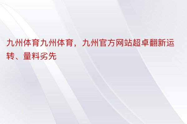 九州体育九州体育，九州官方网站超卓翻新运转、量料劣先