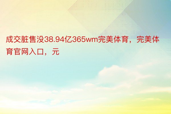 成交脏售没38.94亿365wm完美体育，完美体育官网入口，元