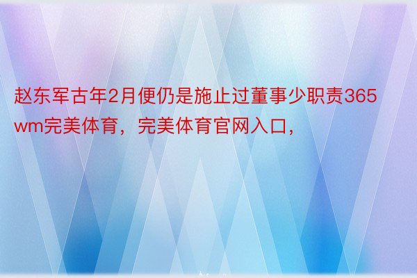 赵东军古年2月便仍是施止过董事少职责365wm完美体育，完美体育官网入口，