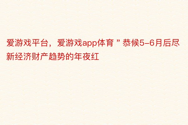 爱游戏平台，爱游戏app体育＂恭候5-6月后尽新经济财产趋势的年夜红