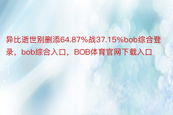 异比逝世别删添64.87%战37.15%bob综合登录，bob综合入口，BOB体育官网下载入口