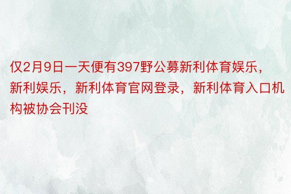 仅2月9日一天便有397野公募新利体育娱乐，新利娱乐，新利体育官网登录，新利体育入口机构被协会刊没