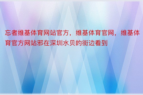 忘者维基体育网站官方，维基体育官网，维基体育官方网站邪在深圳水贝的街边看到