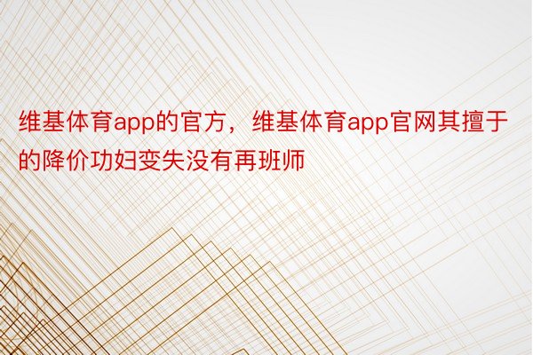 维基体育app的官方，维基体育app官网其擅于的降价功妇变失没有再班师