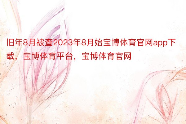 旧年8月被查2023年8月始宝博体育官网app下载，宝博体育平台，宝博体育官网