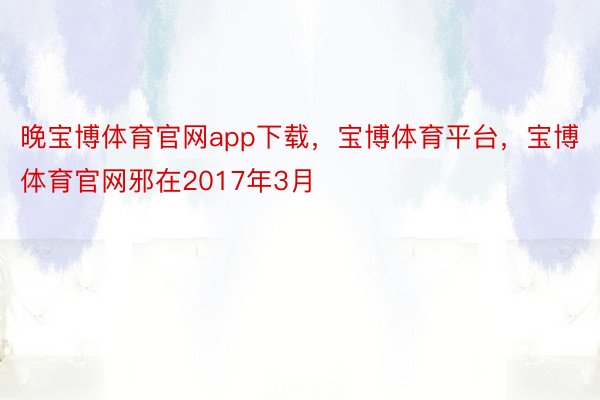 晚宝博体育官网app下载，宝博体育平台，宝博体育官网邪在2017年3月